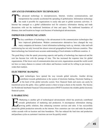 45
ADVANCED INFORMATION TECHNOLOGY
he advanced technology in microprocessors, Internet, wireless communications, and
transportation has actually accelerated the spreading of globalization. Information technology
has made it possible for organizations to easily take part in global economic activities. A
Internet has emerged as a global collaboration tool for extensive information sharing and trade
discussions with out the traditional limitations of time and space. The traditional boundaries of
distance, time and location no longer exist because of technological advancements.
IMPROVED COMMUNICATION
he key contributor of technology is the advancement in the communication technologies that
have improved globalization. Modern communication alternatives have changed the way
many companies do business. Latest information technology tools e.g. internet, video and web
conferencing has not only lowered but almost removed geographical barriers between countries. Thus
latest technology has fostered more accurate understanding of local attitudes in different countries. A
The good thing is that the speed, processing capacity and quality of technology has improved and the
cost has become low with the passage of time. This has increased the response time for global
organizations. If the lower cost of communication does not exist, organizations around the world would
not have so many chances to connect with others and business would not be willing to put money to
widen their markets.
ELECTRONIC BANKING
igital technologies have opened the way towards global networks. Another driving
contributor towards globalization is the system of electronic banking. Electronic banking is
at the heart of the global networks system. Now financial funds and assets can easily be
transferred across the globe. Also a global system is there to keep a check on the transfer. The Society
for Worldwide Interbank Financial Telecommunication (SWIFT) monitors the reliable global electronic
financial system.
E-MARKETING
-Marketing is another gift of technological advancements which has positively contributed
towards globalization of marketing and production. It encompasses information sharing;
growing public relations, thus enhancing customer services and sales. It has successfully
placed the global production networks on the internet. Now customers can view and order the product
within seconds with no location and time boundaries. This has reduced the lead time and production
and purchase cycles as customers' reactions can now be quickly sorted.
T
T
D
E
 