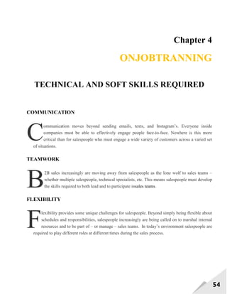54
Chapter 4
ONJOBTRANNING
TECHNICAL AND SOFT SKILLS REQUIRED
COMMUNICATION
ommunication moves beyond sending emails, texts, and Instagram‘s. Everyone inside
companies must be able to effectively engage people face-to-face. Nowhere is this more
critical than for salespeople who must engage a wide variety of customers across a varied set
of situations.
TEAMWORK
2B sales increasingly are moving away from salespeople as the lone wolf to sales teams –
whether multiple salespeople, technical specialists, etc. This means salespeople must develop
the skills required to both lead and to participate insales teams.
FLEXIBILITY
lexibility provides some unique challenges for salespeople. Beyond simply being flexible about
schedules and responsibilities, salespeople increasingly are being called on to marshal internal
resources and to be part of – or manage – sales teams. In today‘s environment salespeople are
required to play different roles at different times during the sales process.
C
B
F
 