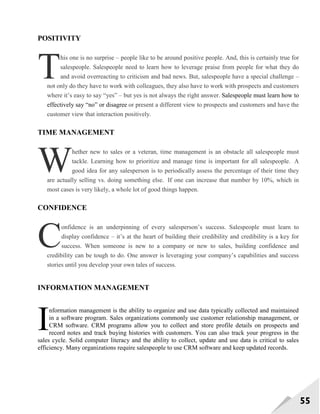 55
POSITIVITY
his one is no surprise – people like to be around positive people. And, this is certainly true for
salespeople. Salespeople need to learn how to leverage praise from people for what they do
and avoid overreacting to criticism and bad news. But, salespeople have a special challenge –
not only do they have to work with colleagues, they also have to work with prospects and customers
where it‘s easy to say ―yes‖ – but yes is not always the right answer. Salespeople must learn how to
effectively say ―no‖ or disagree or present a different view to prospects and customers and have the
customer view that interaction positively.
TIME MANAGEMENT
hether new to sales or a veteran, time management is an obstacle all salespeople must
tackle. Learning how to prioritize and manage time is important for all salespeople. A
good idea for any salesperson is to periodically assess the percentage of their time they
are actually selling vs. doing something else. If one can increase that number by 10%, which in
most cases is very likely, a whole lot of good things happen.
CONFIDENCE
onfidence is an underpinning of every salesperson‘s success. Salespeople must learn to
display confidence – it‘s at the heart of building their credibility and credibility is a key for
success. When someone is new to a company or new to sales, building confidence and
credibility can be tough to do. One answer is leveraging your company‘s capabilities and success
stories until you develop your own tales of success.
INFORMATION MANAGEMENT
nformation management is the ability to organize and use data typically collected and maintained
in a software program. Sales organizations commonly use customer relationship management, or
CRM software. CRM programs allow you to collect and store profile details on prospects and
record notes and track buying histories with customers. You can also track your progress in the
sales cycle. Solid computer literacy and the ability to collect, update and use data is critical to sales
efficiency. Many organizations require salespeople to use CRM software and keep updated records.
T
W
C
I
 