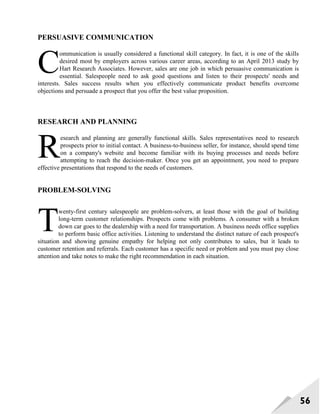 56
PERSUASIVE COMMUNICATION
ommunication is usually considered a functional skill category. In fact, it is one of the skills
desired most by employers across various career areas, according to an April 2013 study by
Hart Research Associates. However, sales are one job in which persuasive communication is
essential. Salespeople need to ask good questions and listen to their prospects' needs and
interests. Sales success results when you effectively communicate product benefits overcome
objections and persuade a prospect that you offer the best value proposition.
RESEARCH AND PLANNING
esearch and planning are generally functional skills. Sales representatives need to research
prospects prior to initial contact. A business-to-business seller, for instance, should spend time
on a company's website and become familiar with its buying processes and needs before
attempting to reach the decision-maker. Once you get an appointment, you need to prepare
effective presentations that respond to the needs of customers.
PROBLEM-SOLVING
wenty-first century salespeople are problem-solvers, at least those with the goal of building
long-term customer relationships. Prospects come with problems. A consumer with a broken
down car goes to the dealership with a need for transportation. A business needs office supplies
to perform basic office activities. Listening to understand the distinct nature of each prospect's
situation and showing genuine empathy for helping not only contributes to sales, but it leads to
customer retention and referrals. Each customer has a specific need or problem and you must pay close
attention and take notes to make the right recommendation in each situation.
C
R
T
 