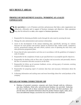 57
KEY RESULT AREAS:
PROFILE OF DEPARTMENT (SALES) : WOKRING AS A SALES
CONSULTANT
ales operations is a set of business activities and processes that help a sales organization run
effectively, efficiently and in support of business strategies and objectives. Sales operations
may also be referred to as sales, sales support or business operations.
1. Responsible for obtaining profitable results through the sales team by assisting the team
2. Manage the sales administration and customer relationship
3. Assist in the development of the annual marketing plan, specifically advising on: realistic
forecasts for each product and territory (based on historical data, market trends, competitive
activity, promotional strategy and sales effort), realistic costs of operating the sales force; and
sales promotion programme plans.
4. Ensure that all sales representative activities are in accordance with the guidelines of company‘s
code of conduct
5. Responsible for the completion of tasks as per specified time to accomplish specific objectives.
6. Responsible for dealing with on floor sales of product and accessories and personally observe
the flow of customers and sales executives on the floor.
7. Responsible for follow up of customer feedback, review, solving query of customer, assisting
customer with company process
8. Responsible for preparing report of customer data base and necessary information about the
customer
9. Collecting information and seeking more and more knowledge about the varied products of the
company
DETAILS OF WORK CONDUCTED BY SIP
 Database of potential customers, corporate and clients through walk-ins, references,
past data, feedbacks, blind calls, and professional database was provided. Analyzing
the data to make calls to these customers and assist them with their purchases. also
provide them with detailed information about the product feature( engine, make, price,
taxes and additional charges, accessories etc) was the main work conducted
S
 