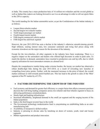 6
in India. The country has a mass production base of 16 million two-wheelers and the several global as
well as Indian bike makers are looking forward to use it as an advantage in order to roll out sports bikes
in the 250 cc capacity.
The world standing for the Indian automobile sector, as per the Confederation of the Indian industry is
as follows:
 Largest three-wheeler market
 Second largest two-wheeler market
 Tenth largest passenger car market
 Fourth largest tractor market
 Fifth largest commercial vehicle market
 Fifth largest bus and truck segment
However, the year 2013-2014 has seen a decline in the industry‘s otherwise smooth-running growth.
High inflation, soaring interest rates, low consumer sentiment and rising fuel prices along with
economic slowdown are the major reason for the downturn of the industry.
Except for the two-wheelers, all other segments in the industry have been weakening. There is a
negative impact on the automakers and dealers who offered high discounts in order to push sales. To
match the decline in demand, automakers have resorted to production cuts and lay-offs, due to which
capacity utilization for most automakers remains at a dismal level.
Despite the comprehensive market being under extreme burden, the luxury car market has observed a
robust double-digit hike during the year 2013-2014, as a result of rewarding new launches at
compelling lower price points. Further, with the measured increases in the price of diesel, the overall
market continues to shift towards petrol-fuelled cars. This has lead to the growth in sales of the 'Mini'
segment of the PV market by of 5.5%
 FACTORS DETERMINING THE GROWTH OF THE INDUSTRY
 Fuel economy and demand for greater fuel efficiency is a major factor that affects consumer purchase
decision that will bring leading companies across two-wheeler and four-wheeler segment to focus on
delivering performance-oriented products.
 Sturdy legal and banking infrastructure
 Increased affordability, heightened demand in the small car segment and the surging income of the
Indian population
 India is the third largest investor base in the world
 The Government technology modernization fund is concentrating on establishing India as an auto-
manufacturing hub.
 Availability of inexpensive skilled workers
 Industry is perusing to elevate sales by knocking on doors of women, youth, rural and luxury
segments
 Market segmentation and product innovation
 