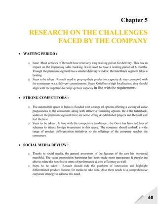 60
Chapter 5
RESEARCH ON THE CHALLENGES
FACED BY THE COMPANY
 WAITING PERIOD :
o Issue :Most vehicles of Renault have relatively long waiting period for delivery. This has an
impact on the impending sales booking. Kwid used to have a waiting period of 6 months.
Though the premium segment has a smaller delivery window, the hatchback segment takes a
beating
o Steps to be taken : Renault need to prop up their production capacity & stay connected with
the consumers w.r.t. delivery commitments. Since Kwid has a high localization, they should
align with the suppliers to ramp up their capacity in line with the requirements.
 STRONG COMPETITORS :
o The automobile space in India is flooded with a range of options offering a variety of value
propositions to the consumers along with attractive financing options. Be it the hatchback,
sedan or the premium segment there are some strong & established players and Renault will
feel the heat
o Steps to be taken : In line with the competitive landscape , the Govt has launched lots of
schemes to attract foreign investment in this space. The company should embark a wide
range of product differentiation initiatives so the offerings of the company reaches the
consumers.
 SOCIAL MEDIA REVIEW :
o Thanks to social media, the general awareness of the features of the cars has increased
manifold. The value proposition barometer has been made more transparent & people are
able to relate the benefits in terms of performance & cost efficiency as well.
o Steps to be taken : Renault should ride the platform of innovation and highlight
differentiated product features for media to take note. Also there needs to a comprehensive
corporate strategy to address this need.
 