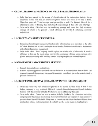 61
 GLOBALISATION & PRESENCE OF WELL ESTABLISHED BRANDS:
o India has been swept by the waves of globalization & the automotive industry is no
exception. In line with this, all established global brands have made a bee line to India.
There has spates of JVs to leverage local partnership as well. For Renault this will be a
challenge in terms of defining their marketing & sales strategy & their after sales offerings.
o Steps to be taken : Need to have the marketing strategy well tuned into their corporate
strategy of where to be present , which offerings to provide & enhancing customer
satisfaction
 LACK OF MANY SERVICE CENTERS :
o Emanating from the previous point, the after sales infrastructure is as important as the sales
off takes .Renault has its own challenges on the service front in terms of reach, promptness
and enhanced customer engagement
o Steps to be taken : The Company should explore the whole suite of after sales & service
offerings to firm up the most suited one for the companies vehicles across various price
points. They could tie up with ancillary service offerings to provide customer repeats.
 MANAGEMENT AND CUSTOMER SERVICE :
o Renault faces challenges on this front.
o Renault requires aggressive customer service initiatives in order to corner market share. The
responsiveness of the company personnel to customer complaints has to be proactive and a
pleasant one as well.
 LACK OF FAMILIARITY & RELIABILITY IN THE INDIAN MARKET
o There are some very well established players in the market & their pulse & feel of the
Indian consumer is very profound. This will certainly have challenges to Renault in being
familiar with the customer attitudes &behaviour and in addressing the needs.
o Steps to be taken : Duster has been a success in India thanks to the exhaustive marketing
campaign and the product positioning. However in the small car segment it faces excessive
pressure from Maruti / Hyundai. They need to counter the excellent distributorship of these
entities thru intense customer connect & probably use the social media tools effectively.
 