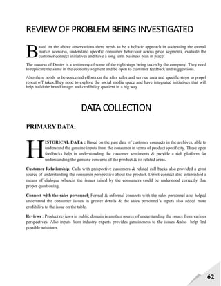 62
REVIEW OF PROBLEM BEING INVESTIGATED
ased on the above observations there needs to be a holistic approach in addressing the overall
market scenario, understand specific consumer behaviour across price segments, evaluate the
customer connect initiatives and have a long term business plan in place.
The success of Duster is a testimony of some of the right steps being taken by the company. They need
to replicate the same in the economy segment and be open to customer feedback and suggestions.
Also there needs to be concerted efforts on the after sales and service area and specific steps to propel
repeat off takes.They need to explore the social media space and have integrated initiatives that will
help build the brand image and credibility quotient in a big way.
DATA COLLECTION
PRIMARY DATA:
ISTORICAL DATA : Based on the past data of customer connects in the archives, able to
understand the genuine inputs from the consumer in terms of product specificity. These open
feedbacks help in understanding the customer sentiments & provide a rich platform for
understanding the genuine concerns of the product & its related areas.
Customer Relationship: Calls with prospective customers & related call backs also provided a great
source of understanding the consumer perspective about the product. Direct connect also established a
means of dialogue wherein the issues raised by the consumers could be understood correctly thru
proper questioning.
Connect with the sales personnel: Formal & informal connects with the sales personnel also helped
understand the consumer issues in greater details & the sales personnel‘s inputs also added more
credibility to the issue on the table.
Reviews : Product reviews in public domain is another source of understanding the issues from various
perspectives. Also inputs from industry experts provides genuineness to the issues &also help find
possible solutions.
B
H
 