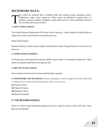 63
SECONDARY DATA:
hey collect the statistical data in different fields like national income, population, prices,
employment, wages, export, import etc. These reports are published on regular basis i.e.,
annually, quarterly, monthly, fortnightly, weekly, daily and so on. These published sources of
the secondary data are given below:
1. GOVT. PUBLICATIONS:
The Central Statistical Organization (CSO) and various state govt. collect compile and publish data on
regular basis. Some of the important such publications are:
Indian Trade Journals
Statistical Abstract of India, Reserve Bank of India Bulletin, Indian Foreign Statistics Economic Survey
and so on.
2. INTERNATIONAL BODIES:
All foreign govts and international agencies publish regular reports of international significance. These
reports are regularly published by the agencies like;
3. PRIVATE PUBLICATIONS:
Some commercial and research institutes publish reports regularly.
4. NEWSPAPERS AND MAGAZINES :Various newspapers as well as magazines also do collect data
in respect of many social and economic aspects. Some of them are as:
(i) Economic Times
(ii) Financial Express
(iii) Hindustan Times
(iv) Business Standard
5. UNPUBLISHED SOURCE
There are certain records maintained properly by the govt, agencies, private offices and firms. These
data are not published.
T
 