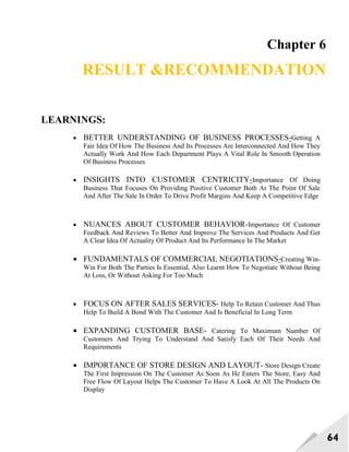 64
Chapter 6
RESULT &RECOMMENDATION
LEARNINGS:
 BETTER UNDERSTANDING OF BUSINESS PROCESSES-Getting A
Fair Idea Of How The Business And Its Processes Are Interconnected And How They
Actually Work And How Each Department Plays A Vital Role In Smooth Operation
Of Business Processes
 INSIGHTS INTO CUSTOMER CENTRICITY-Importance Of Doing
Business That Focuses On Providing Positive Customer Both At The Point Of Sale
And After The Sale In Order To Drive Profit Margins And Keep A Competitive Edge
 NUANCES ABOUT CUSTOMER BEHAVIOR-Importance Of Customer
Feedback And Reviews To Better And Improve The Services And Products And Get
A Clear Idea Of Actuality Of Product And Its Performance In The Market
 FUNDAMENTALS OF COMMERCIAL NEGOTIATIONS-Creating Win-
Win For Both The Parties Is Essential, Also Learnt How To Negotiate Without Being
At Loss, Or Without Asking For Too Much
 FOCUS ON AFTER SALES SERVICES- Help To Retain Customer And Thus
Help To Build A Bond With The Customer And Is Beneficial In Long Term
 EXPANDING CUSTOMER BASE- Catering To Maximum Number Of
Customers And Trying To Understand And Satisfy Each Of Their Needs And
Requirements
 IMPORTANCE OF STORE DESIGN AND LAYOUT- Store Design Create
The First Impression On The Customer As Soon As He Enters The Store, Easy And
Free Flow Of Layout Helps The Customer To Have A Look At All The Products On
Display
 