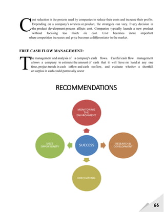 66
ost reduction is the process used by companies to reduce their costs and increase their profits.
Depending on a company‘s services or product, the strategies can vary. Every decision in
the product development process affects cost. Companies typically launch a new product
without focusing too much on cost. Cost becomes more important
when competition increases and price becomes a differentiator in the market.
FREE CASH FLOW MANAGEMENT:
he management and analysis of a company's cash flows. Careful cash flow management
allows a company to estimate the amount of cash that it will have on hand at any one
time, project trends in cash inflow and cash outflow, and evaluate whether a shortfall
or surplus in cash could potentially occur
RECOMMENDATIONS
C
T
 