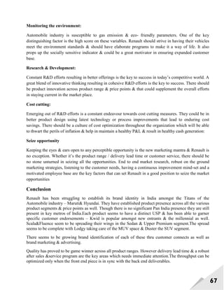 67
Monitoring the environment:
Automobile industry is susceptible to gas emission & eco- friendly parameters. One of the key
distinguishing factor is the high score on these variables. Renault should strive in having their vehicles
meet the environment standards & should have elaborate programs to make it a way of life. It also
props up the socially sensitive indicator & could be a great motivator in ensuring expanded customer
base.
Research & Development:
Constant R&D efforts resulting in better offerings is the key to success in today‘s competitive world. A
great blend of innovative thinking resulting in cohesive R&D efforts is the key to success. There should
be product innovation across product range & price points & that could supplement the overall efforts
in staying current in the market place.
Cost cutting:
Emerging out of R&D efforts is a constant endeavour towards cost cutting measures. They could be in
better product design using latest technology or process improvements that lead to enduring cost
savings. There should be a culture of cost optimization throughout the organization which will be able
to thwart the perils of inflation & help in maintain a healthy P&L & result in healthy cash generation:
Seize opportunity
Keeping the eyes & ears open to any perceptible opportunity is the new marketing mantra & Renault is
no exception. Whether it‘s the product range / delivery lead time or customer service, there should be
no stone unturned in seizing all the opportunities. End to end market research, robust on the ground
marketing strategies, listening to the customer needs, having a continuous improvement mind-set and a
motivated employee base are the key factors that can set Renault in a good position to seize the market
opportunities
Conclusion
Renault has been struggling to establish its brand identity in India amongst the Titans of the
Automobile industry – Maruti& Hyundai. They have established product presence across all the various
product segments & price points as well. Though there is no significant Pan India presence they are still
present in key metros of India.Each product seems to have a distinct USP & has been able to garner
specific customer endorsements – Kwid is popular amongst new entrants & the millennial as well.
Scala&Fluence seem to be spreading their wings in the Sedan & Upper Premium segment.The spread
seems to be complete with Lodgy taking care of the MUV space & Duster the SUV segment.
There seems to be growing brand identification of each of these thru customer connects as well as
brand marketing & advertising.
Quality has proved to be game winner across all product ranges. However delivery lead time & a robust
after sales &service program are the key areas which needs immediate attention.The throughput can be
optimized only when the front end piece is in sync with the back end deliverables.
 