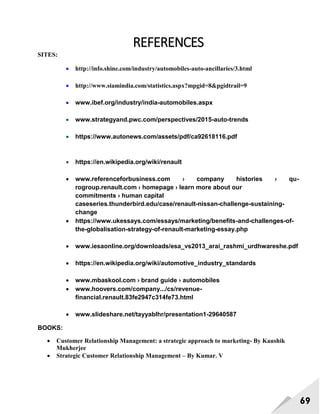 69
REFERENCES
SITES:
 http://info.shine.com/industry/automobiles-auto-ancillaries/3.html
 http://www.siamindia.com/statistics.aspx?mpgid=8&pgidtrail=9
 www.ibef.org/industry/india-automobiles.aspx
 www.strategyand.pwc.com/perspectives/2015-auto-trends
 https://www.autonews.com/assets/pdf/ca92618116.pdf
 https://en.wikipedia.org/wiki/renault
 www.referenceforbusiness.com › company histories › qu-
rogroup.renault.com › homepage › learn more about our
commitments › human capital
caseseries.thunderbird.edu/case/renault-nissan-challenge-sustaining-
change
 https://www.ukessays.com/essays/marketing/benefits-and-challenges-of-
the-globalisation-strategy-of-renault-marketing-essay.php
 www.iesaonline.org/downloads/esa_vs2013_arai_rashmi_urdhwareshe.pdf
 https://en.wikipedia.org/wiki/automotive_industry_standards
 www.mbaskool.com › brand guide › automobiles
 www.hoovers.com/company.../cs/revenue-
financial.renault.83fe2947c314fe73.html
 www.slideshare.net/tayyablhr/presentation1-29640587
BOOKS:
 Customer Relationship Management: a strategic approach to marketing- By Kaushik
Mukherjee
 Strategic Customer Relationship Management – By Kumar. V
 