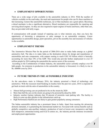 7
 EMPLOYMENT OPPORTUNITIES
There are a wide range of jobs available in the automobile industry in 2016. With the number of
vehicles available on the road today, the need and requirement for people who can fix these machines is
fast increasing. Careers like automobile technician, car or bike mechanics are a great option. Becoming
a diesel mechanic is also a significant alternative. Diesel mechanics are responsible for repairing and
servicing diesel engines. As they are also required to repair engines of trucks and buses, other than cars,
they are provided with hefty wages.
If communication with people instead of repairing cars is what interests you, then you have the
opportunity of becoming a salesperson or sales manager in an automobile company. Career
opportunities in automobile design, paint specialists, job on the assembly line and insurance of vehicles
is also available.
 EMPLOYMENT TRENDS
The Automotive Mission Plan for the period of 2006-2016 aims to make India emerge as a global
automotive hub. The idea is to make India as the destination choice for design and manufacture of
automobiles and auto components, with outputs soaring to reach US$ 145 billion which is basically
accounting for more than 10% of the GDP. This would also provide further employment to over 25
million people by 2016 making the automobile the sunrise sector of the economy.
According to the Confederation of Indian Industry, the automobile sector currently employs over 80
lakh people. An extension in production in the automobile industry is forecasted, it is likely to rise to
Rs. 600000 crore by 2016.
 FUTURE TRENDS IN THE AUTOMOBILE INDUSTRY
As the auto-shows starts in February 2016, the industry promised a blend of technology and
automotive. With the recession trend breaking its leashes form the past two years, 2016 is expected to
get back on track with the sales of automobiles in the country.
 Almost Self-governing cars are predicted to be on the streets by 2020
 More than half the cars on the streets are going to be powered by diesel by 2020
 Industry watcher Gartner indicates that 30 percent of motorists want parking info. The facility is
likely to come up after glitches in the infrastructure catch up.
 High Performance Hybrid cars are likely to gain greater popularity among consumers.
The Indian automobile industry has a prominent future in India. Apart from meeting the advancing
domestic demands, it is penetrating the international market too. Favoured with various benefits such as
globally competitive auto-ancillary industry; production of steel at lowest cost; inexpensive and high
skill manpower; entrenched testing and R & D centres etc., the industry provide immense investment
and employment opportunities
 
