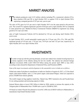 8
MARKET ANALYSIS
he industry produced a total 14.25 million vehicles including PVs, commercial vehicles (CVs),
three wheelers (3W) and 2W in April–October 2015, as against 13.83 in April–October 2014,
registering a marginal growth of 3.07 per cent, year-to-year.
The sales of PVs grew by 8.51 per cent in April–October 2015 over the same period in the previous
year. The overall CVs segment registered a growth of 8.02 per cent in April–October 2015 as compared
to same period last year. Medium & Heavy Commercial Vehicles (M&HCVs) registered very strong
growth of 32.3 per cent while
sales of Light Commercial Vehicles (LCVs) declined by 5.24 per cent during April–October 2015,
year-to-year.
In April–October 2015, overall automobile exports grew by 5.78 per cent. PVs, CVs, 3Ws and 2Ws
registered growth of 6.34 per cent, 17.95 per cent, 18.59 per cent and 3.22 per cent, respectively, in
April–October 2015 over April–October 2014.
INVESTMENTS
n order to keep up with the growing demand, several auto makers have started investing heavily in
various segments of the industry during the last few months. The industry has attracted foreign
direct investment (FDI) worth US$13.48 billion during the period April 2000 to June 2015,
according to data released by Department of Industrial Policy and Promotion (DIPP).
Some of the major investments and developments in the automobile sector in India are as follows:
Global auto maker Ford plans to manufacture in India two families of engines by 2017, a 2.2 litre diesel
engine code-named Panther, and a 1.2 litre petrol engine code-named Dragon, which are expected to
power 270,000 Ford vehicles globally.
The world‘s largest air bag suppliers AutolivInc, Takata Corp, TRW Automotive Inc and Toyoda Gosei
Co are setting up plants and increasing capacity in India.
General Motors plans to invest US$1 billion in India by 2020, mainly to increase the capacity at the
Talegaon plant in Maharashtra from 130,000 units a year to 220,000 by 2025.
US-based car maker Chrysler has planned to invest Rs 3,500 crore (US$525 million) in Maharashtra, to
manufacture Jeep Grand Cherokee model.
T
I
 