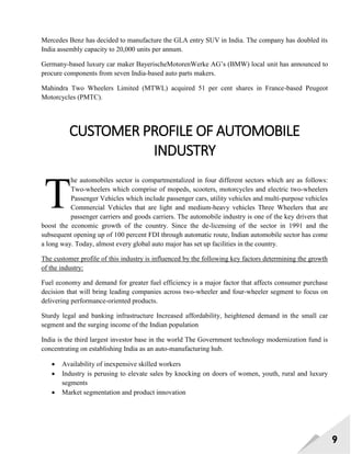 9
Mercedes Benz has decided to manufacture the GLA entry SUV in India. The company has doubled its
India assembly capacity to 20,000 units per annum.
Germany-based luxury car maker BayerischeMotorenWerke AG‘s (BMW) local unit has announced to
procure components from seven India-based auto parts makers.
Mahindra Two Wheelers Limited (MTWL) acquired 51 per cent shares in France-based Peugeot
Motorcycles (PMTC).
CUSTOMER PROFILE OF AUTOMOBILE
INDUSTRY
he automobiles sector is compartmentalized in four different sectors which are as follows:
Two-wheelers which comprise of mopeds, scooters, motorcycles and electric two-wheelers
Passenger Vehicles which include passenger cars, utility vehicles and multi-purpose vehicles
Commercial Vehicles that are light and medium-heavy vehicles Three Wheelers that are
passenger carriers and goods carriers. The automobile industry is one of the key drivers that
boost the economic growth of the country. Since the de-licensing of the sector in 1991 and the
subsequent opening up of 100 percent FDI through automatic route, Indian automobile sector has come
a long way. Today, almost every global auto major has set up facilities in the country.
The customer profile of this industry is influenced by the following key factors determining the growth
of the industry:
Fuel economy and demand for greater fuel efficiency is a major factor that affects consumer purchase
decision that will bring leading companies across two-wheeler and four-wheeler segment to focus on
delivering performance-oriented products.
Sturdy legal and banking infrastructure Increased affordability, heightened demand in the small car
segment and the surging income of the Indian population
India is the third largest investor base in the world The Government technology modernization fund is
concentrating on establishing India as an auto-manufacturing hub.
 Availability of inexpensive skilled workers
 Industry is perusing to elevate sales by knocking on doors of women, youth, rural and luxury
segments
 Market segmentation and product innovation
T
 