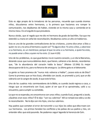 2
Esto es algo propio de la inmadurez de las personas, recuerdo que cuando éramos
niños, discutíamos entre hermanos, y lo primero que hacíamos era romper la
comunicación, nos dejábamos de hablar, viviendo en la misma casa y comiendo en la
misma mesa. Era el orgullo lo que prevalecía.
Nunca olvido, que el regalo que me dio mi hermano de grado de bachiller, fue que me
extendió su mano en señal de reconciliación, llevábamos como un año sin hablarnos.
Esta es una de las grandes contradicciones de los cristianos, ¿como dice amar a Dios a
quien no ve y no ama al hermano a quien ve? “Si alguno dice: Yo amo a Dios, y aborrece
a su hermano, es un mentiroso; porque el que no ama a su hermano, a quien ha visto,
no puede amar a Dios a quien no ha visto. (1 Juan 4:20)
Uno de los problemas, es que guardamos ira en nuestro corazón, y un día la liberamos,
diciendo cosas que nunca debimos decir, que hieren, zahieren a los demás, recordemos
que, “de la abundancia del corazón habla la boca.” (Mateo 12:34b) Es mejor
desocuparse de la ira, para no llenarse de amargura. La última gota es el detonante.
La gente se hace promesa de “nunca más volverse a hablar”, ¿acaso esto es de Dios?
Como la promesa que se hizo Esaú, ofendido con Jacob, se prometió y juró, que un día
cobraría con la sangre de Jacob, lo que este le hizo.
Uno de los cuadros más conmovedores de la Biblia, es cuando Jacob regresa a casa, a
riesgo que se encontraría con Esaú; quien al ver que él se aproximaba, salió a su
encuentro, para cumplir su cometido.
Lo que no se esperaba, era encontrarse con unos niños; cuando Esaú, preguntó a Jacob,
¿Quiénes eran esos niños? Él le dijo: “son tus sobrinos” Allí se rompió ese odio y se dio
la reconciliación. No le dijo son mis hijos, sino tus sobrinos.
Hay padres que cometen el error de transmitir a sus hijos los odios que ellos traen con
sus hermanos. Los primos heredan los conflictos y las peleas de sus padres y tíos, sin
entender ellos que está pasando. No podemos seguir legando la herencia de Caín.
 