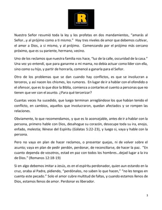 3
Nuestro Señor resumió toda la ley y los profetas en dos mandamientos, “amarás al
Señor…y al prójimo como a ti mismo.” Hay tres niveles de amor que debemos cultivar,
el amor a Dios, a si mismo, y al prójimo. Comenzando por el prójimo más cercano
próximo, que es su pariente, hermano, vecino.
Uno de los reclamos que nuestra familia nos hace, “luz de la calle, oscuridad de la casa.”
Una vez yo entendí, que para ganarme a mi mama, no debía actuar como líder con ella,
sino como su hijo, y partir de honrarla, comencé a ganarla para el Señor.
Otro de los problemas que se dan cuando hay conflictos, es que se involucran a
terceros, y así nacen los chismes, los rumores. En lugar de ir a hablar con el ofendido o
el ofensor, quees lo que dice la Biblia, comienza a contarles el cuento a personas que no
tienen que ver con el asunto. ¿Para qué tercerizar?
Cuantas veces ha sucedido, que luego terminan arreglándose los que habían tenido el
conflicto, en cambios, aquellos que involucraron, quedan afectados y se rompen las
relaciones.
Obviamente, lo que recomendamos, y que es lo aconsejable, antes de ir a hablar con la
persona, primero hable con Dios, desahogue su corazón, desocupe toda su ira, enojo,
enfado, molestia; llénese del Espíritu (Gálatas 5:22-23), y luego si, vaya y hable con la
persona.
Pero no vaya en plan de hacer reclamos, o presentar quejas, ni de volver sobre el
asunto; vaya en plan de pedir perdón, perdonar, de reconciliarse, de hacer la paz. “En
cuanto dependa de vosotros, estad en paz con todos los hombres…dejad lugar a la ira
de Dios.” (Romanos 12:18-19)
Si en algo debemos imitar a Jesús, es en el espíritu perdonador, quien aun estando en la
cruz, oraba al Padre, pidiendo, “perdónalos, no saben lo que hacen,” “no les tengas en
cuenta este pecado.” Solo el amor cubre multitud de faltas, y cuando estamos llenos de
Dios, estamos llenos de amor. Perdonar es liberador.
 