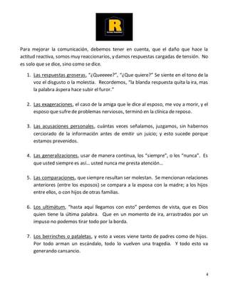 4
Para mejorar la comunicación, debemos tener en cuenta, que el daño que hace la
actitud reactiva, somos muy reaccionarios, y damos respuestas cargadas de tensión. No
es solo que se dice, sino como se dice.
1. Las respuestas groseras, “¿Queeeee?”, “¿Que quiere?” Se siente en el tono de la
voz el disgusto o la molestia. Recordemos, “la blanda respuesta quita la ira, mas
la palabra áspera hace subir el furor.”
2. Las exageraciones, el caso de la amiga que le dice al esposo, me voy a morir, y el
esposo que sufre de problemas nerviosos, terminó en la clínica de reposo.
3. Las acusaciones personales, cuántas veces señalamos, juzgamos, sin habernos
cerciorado de la información antes de emitir un juicio; y esto sucede porque
estamos prevenidos.
4. Las generalizaciones, usar de manera continua, los “siempre”, o los “nunca”. Es
que usted siempre es así… usted nunca me presta atención…
5. Las comparaciones, que siempre resultan ser molestan. Se mencionan relaciones
anteriores (entre los esposos) se compara a la esposa con la madre; a los hijos
entre ellos, o con hijos de otras familias.
6. Los ultimátum, “hasta aquí llegamos con esto” perdemos de vista, que es Dios
quien tiene la última palabra. Que en un momento de ira, arrastrados por un
impuso no podemos tirar todo por la borda.
7. Los berrinches o pataletas, y esto a veces viene tanto de padres como de hijos.
Por todo arman un escándalo, todo lo vuelven una tragedia. Y todo esto va
generando cansancio.
 
