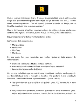 5
Otro es error es victimizarse, dejarse llevar por la susceptibilidad. Una de las frecuentes
quejas que presentan tanto padres como hijos, es “yo no existo para ellos.”, “no me
tienen en cuenta para nada.” “No les importo, prefieren estar con sus amigos, con su
PC, el TV, o cualquier otra cosa, que conmigo.”
El error de involucrar a los hijos en conversaciones de adultos, o lo que resulta peor,
contarles a los hijos los problemas, cuánto más, si son niños, incluso adolescentes.
Si queremos mejorar el dialogo familiar debemos evitar:
Los “monos” de la comunicación:
 Monotemático
 Monosílabo
 Monólogo
 Monótono
De otra parte, hay unas conductas que resultan tóxicas en todo proceso de
comunicación:
 El silencio, (como una actitud de protesta o enfado)
 El encierro, (como una expresión de aislamiento físico y emocional)
 La desunión, (promover las divisiones)
Hay un caso en la Biblia que nos muestra una situación de conflicto, que la ocasionó,
que desarrollo tuvo, como se manejó y el desenlace final que tuvo. A este episodio, lo
llamamos, “el reto de formar un hijo de excelencia.” (Lucas 2:41-52)
 “Se quedó solo sin que lo supieran sus padres” (Vers. 43) No consultó ni pidió
permiso.
 Los padres dieron por hecho, asumieron que él estaba entre la compañía. (Vers.
44) La responsabilidad de la crianza, cuidado, formación de los hijos, sustento, es
 