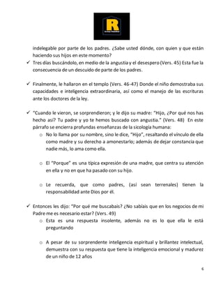 6
indelegable por parte de los padres. ¿Sabe usted dónde, con quien y que están
haciendo sus hijos en este momento?
 Tres días buscándolo, en medio de la angustia y el desespero (Vers. 45) Esta fue la
consecuencia de un descuido de parte de los padres.
 Finalmente, le hallaron en el templo (Vers. 46-47) Donde el niño demostraba sus
capacidades e inteligencia extraordinaria, así como el manejo de las escrituras
ante los doctores de la ley.
 “Cuando le vieron, se sorprendieron; y le dijo su madre: “Hijo, ¿Por qué nos has
hecho así? Tu padre y yo te hemos buscado con angustia.” (Vers. 48) En este
párrafo se encierra profundas enseñanzas de la sicología humana:
o No lo llama por su nombre, sino le dice, “Hijo”, resaltando el vínculo de ella
como madre y su derecho a amonestarlo; además de dejar constancia que
nadie más, lo ama como ella.
o El “Porque” es una típica expresión de una madre, que centra su atención
en ella y no en que ha pasado con su hijo.
o Le recuerda, que como padres, (así sean terrenales) tienen la
responsabilidad ante Dios por él.
 Entonces les dijo: “Por qué me buscabais? ¿No sabíais que en los negocios de mi
Padre me es necesario estar? (Vers. 49)
o Esta es una respuesta insolente, además no es lo que ella le está
preguntando
o A pesar de su sorprendente inteligencia espiritual y brillantez intelectual,
demuestra con su respuesta que tiene la inteligencia emocional y madurez
de un niño de 12 años
 