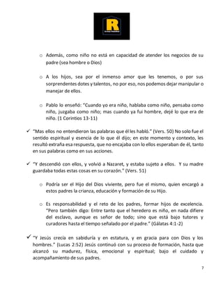 7
o Además, como niño no está en capacidad de atender los negocios de su
padre (sea hombre o Dios)
o A los hijos, sea por el inmenso amor que les tenemos, o por sus
sorprendentes dotes y talentos, no por eso, nos podemos dejar manipular o
manejar de ellos.
o Pablo lo enseñó: “Cuando yo era niño, hablaba como niño, pensaba como
niño, juzgaba como niño; mas cuando ya fui hombre, dejé lo que era de
niño. (1 Corintios 13-11)
 “Mas ellos no entendieron las palabras que él les habló.” (Vers. 50) No solo fue el
sentido espiritual y esencia de lo que él dijo; en este momento y contexto, les
resultó extraña esa respuesta, que no encajaba con lo ellos esperaban de él, tanto
en sus palabras como en sus acciones.
 “Y descendió con ellos, y volvió a Nazaret, y estaba sujeto a ellos. Y su madre
guardaba todas estas cosas en su corazón.” (Vers. 51)
o Podría ser el Hijo del Dios viviente, pero fue el mismo, quien encargó a
estos padres la crianza, educación y formación de su Hijo.
o Es responsabilidad y el reto de los padres, formar hijos de excelencia.
“Pero también digo: Entre tanto que el heredero es niño, en nada difiere
del esclavo, aunque es señor de todo; sino que está bajo tutores y
curadores hasta el tiempo señalado por el padre.” (Gálatas 4:1-2)
 “Y Jesús crecía en sabiduría y en estatura, y en gracia para con Dios y los
hombres.” (Lucas 2:52) Jesús continuó con su proceso de formación, hasta que
alcanzó su madurez, física, emocional y espiritual; bajo el cuidado y
acompañamiento de sus padres.
 