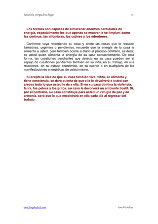! 
Los textiles son capaces de almacenar enormes cantidades de 
energía, especialmente los que apenas se mueven o se limpian, como 
las cortinas, las alfombras, los cojines y los edredones. 
Conforme vaya recorriendo su casa y anote las cosas que le resultan 
llamativas, urgentes o pendientes, recuerde que la energía de la casa le 
alimenta a usted, pero también ocurre a diario el proceso contrario, es decir, 
es usted quien alimenta la energía de su casa constantemente. De esta 
forma, las cuestiones pendientes que detecta en su casa pueden ser el 
espejo de cuestiones pendientes también en su vida, en su trabajo, en sus 
relaciones, en su estado económico, en su cuerpo o en cualquiera de las 
manifestaciones energéticas de usted mismo. 
Si acepta la idea de que su casa también vive, vibra, se alimenta y 
tiene conciencia, se dará cuenta de que ella le devolverá a usted con 
creces todo lo que usted le da a ella. Si en su casa domina la violencia, 
la ira, las peleas y los gritos, su casa le devolverá un ambiente hostil. Si, 
por el contrario, su casa constituye para usted un refugio de paz y de 
armonía, será eso lo que encontrará en ella cada día al regresar del 
trabajo. 
	
 