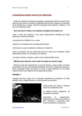 !! 
CONSIDERACIONES ANTES DE EMPEZAR 
Antes de empezar la limpieza energética propiamente dicha conviene tener 
claro por qué vamos a hacerla. Pregúntese qué le lleva a desear una limpieza 
de la energía de su hogar. Quizá la respuesta sea evidente y diáfana, o tal 
vez no lo tenga tan claro. 
Será necesario realizar una limpieza energética del espacio si: 
-está a punto de mudarse a una casa anteriormente habitada por otras 
personas o acaba de hacerlo. 
-una persona ha fallecido en su casa. 
-alguien ha convalecido de una larga enfermedad. 
-siente que su casa le aplasta, le colapsa o le deprime. 
-tiene la sensación de que nada más entrar en casa se le encienden malos 
sentimientos, llanto, ira o accesos de violencia. 
-se siente nervioso, inquieto, duerme mal y hasta le falta el aire 
Métodos para detectar cómo está la energía de nuestro hogar 
Muchas veces las motivaciones no son tan obvias y, pese a todo, uno tiene 
la sensación de que una limpieza energética renovará y mejorará la situación. 
Para comprobar hasta qué punto su casa le está pidiendo uno de estos 
rituales puede hacer alguna de las siguientes pruebas: 
PRUEBA 1: 
-coloque sal fina y agua en un pequeño recipiente de porcelana sin tapa 
(platillo o bol) y déjela reposar en casa durante una semana. 
-transcurrido ese tiempo, observar 
cómo ha cristalizado la sal. 
-si adopta formas irregulares, es 
necesaria la limpieza. 
-terminado el experimento, 
debemos tirar la sal por el inodoro o 
bien enterrarla o quemarla, pero 
nunca la tiraremos a la basura. 
	
 
