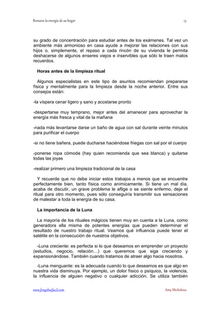 ! 
su grado de concentración para estudiar antes de los exámenes. Tal vez un 
ambiente más armonioso en casa ayude a mejorar las relaciones con sus 
hijos o, simplemente, el repaso a cada rincón de su vivienda le permita 
deshacerse de algunos enseres viejos e inservibles que sólo le traen malos 
recuerdos. 
Horas antes de la limpieza ritual 
Algunos especialistas en este tipo de asuntos recomiendan prepararse 
física y mentalmente para la limpieza desde la noche anterior. Entre sus 
consejos están: 
-la víspera cenar ligero y sano y acostarse pronto 
-despertarse muy temprano, mejor antes del amanecer para aprovechar la 
energía más fresca y vital de la mañana 
-nada más levantarse darse un baño de agua con sal durante veinte minutos 
para purificar el cuerpo 
-si no tiene bañera, puede ducharse haciéndose friegas con sal por el cuerpo 
-ponerse ropa cómoda (hay quien recomienda que sea blanca) y quitarse 
todas las joyas 
-realizar primero una limpieza tradicional de la casa 
Y recuerde que no debe iniciar estos trabajos a menos que se encuentre 
perfectamente bien, tanto física como anímicamente. Si tiene un mal día, 
acaba de discutir, un grave problema le aflige o se siente enfermo, deje el 
ritual para otro momento, pues sólo conseguiría transmitir sus sensaciones 
de malestar a toda la energía de su casa. 
La importancia de la Luna 
La mayoría de los rituales mágicos tienen muy en cuenta a la Luna, como 
generadora ella misma de potentes energías que pueden determinar el 
resultado de nuestro trabajo ritual. Veamos qué influencia puede tener el 
satélite en la consecución de nuestros objetivos. 
-Luna creciente: es perfecta si lo que deseamos en emprender un proyecto 
(estudios, negocio, relación…) que queremos que siga creciendo y 
expansionándose. También cuando tratamos de atraer algo hacia nosotros. 
-Luna menguante: es la adecuada cuando lo que deseamos es que algo en 
nuestra vida disminuya. Por ejemplo, un dolor físico o psíquico, la violencia, 
la influencia de alguien negativo o cualquier adicción. Se utiliza también 
	
 