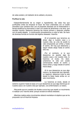 ! 
de velas existen y le hablarán de la calidad y el precio. 
Purificar la vela 
Independientemente de su origen e ingredientes, las velas hay que 
purificarlas antes de empezar el ritual. Se hace untándolas con un aceite 
aromático que combine bien con el propósito deseado (en la herboristería o 
tienda esotérica le informarán) o bien con aceite de almendras o de oliva, que 
resultan neutros. Debemos lavarnos las manos primero y después untarlas 
con el aceite elegido. A continuación procederemos a ungir la vela. Se hace 
de diversas formas en función del objetivo deseado. Veamos: 
-Si el propósito que tenemos es 
atraer algo a nuestra casa y a 
nuestra vida, se unta de aceite la 
vela empezando por arriba y hasta 
el centro. Ahí hay que detenerse y 
seguir desde abajo hasta el centro 
otra vez. 
-Por el contrario, si lo que 
deseamos es apartar algo de 
nuestra casa y de nuestra vida, lo 
haremos al revés. Es decir, 
untaremos la vela con aceite 
comenzando desde el centro y 
hacia arriba y luego desde el centro 
hacia abajo. 
-Si lo que deseamos es que algo 
crezca y se desarrolle (por ejemplo, 
un negocio), debemos untar la vela 
desde la base hasta arriba en un 
solo movimiento. 
-Lo haremos al revés, desde el 
extremo superior hasta la base si lo que deseamos es que algo disminuya en 
nuestra casa o en nuestra vida (por ejemplo, una enfermedad o un dolor). 
-Recuerde que en cuestión de rituales nunca hay que repetir un movimiento 
ni realizar una ‘marcha atrás’ porque anularía el efecto deseado. 
-Mientras realiza estos movimientos deberá mentalizar el objetivo que se ha 
propuesto con el ritual de limpieza. 
	
 