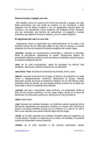 !  
Cómo encender y apagar una vela 
Otro detalle a tener en cuenta es la forma de encender y apagar una vela. 
Debe encenderse con una cerilla de madera, no con mecheros, y debe 
apagarse con los dedos mojados o con un apagavelas (servirá igual una 
cuchara o una campanita), nunca soplando. De cualquier forma, conviene, 
una vez encendida, que termine de consumirse, no apagarla a medias 
(simboliza que dejamos el ritual a medias y, con él, nuestro objetivo). 
El significado del color en una vela 
Repasemos ahora el significado que tradicionalmente se ha dado a los 
distintos colores de las velas para elegir la que más se acerque a nuestro 
propósito a la hora de realizar la limpieza energética de nuestro hogar: 
-amarillo: protege las transacciones comerciales y estimula la actividad. 
Atrae la abundancia. Representa la mente. Proporciona alegría. Es 
aconsejable utilizarla cuando se sufre de tristeza o depresión porque invoca a 
la energía revitalizante del sol. 
-azul: es un color tranquilizante, capaz de apaciguar los ánimos más 
exaltados. Será bueno utilizarlo después de una discusión. 
-azul claro / rosa: favorece las relaciones de amistad, amor y sexo. 
-blanco: favorece la armonía en el hogar, el ahorro y la protección en viajes 
cortos y desplazamientos marítimos. Representa la pureza. Resulta 
adecuada cuando se busca la protección celestial. En el color blanco están 
presentes todos los demás, así que resulta perfecta cuando uno no sabe qué 
color elegir o tiene un propósito poco definido. 
-naranja: trae paz y tranquilidad, atrae el dinero y la creatividad, facilita el 
éxito en las nuevas empresas y en los viajes largos. Ayuda en la toma de 
decisiones. Es adecuada cuando uno siente que su vida se estanca. 
-plata / oro: dinero. 
-rojo: favorece los cambios radicales, nos estimula cuando queremos tomar 
decisiones importantes que generarán cambios en nuestra vida. Estimula la 
pasión y la fuerza. Perfecta cuando uno se enfrenta a un reto en su vida o 
bien a una situación que puede entrañar algún tipo de riesgo. 
-verde: es el color asociado a lo material. Excelente para los negocios y el 
mundo laboral. También se relaciona con la salud y la fertilidad. Es perfecta 
cuando se emprenden nuevos proyectos. 
-violeta: es el color asociado a los asuntos espirituales. Aporta 
	
 