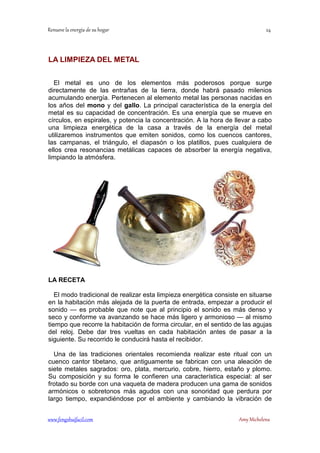 LA LIMPIEZA DEL METAL 
El metal es uno de los elementos más poderosos porque surge 
directamente de las entrañas de la tierra, donde habrá pasado milenios 
acumulando energía. Pertenecen al elemento metal las personas nacidas en 
los años del mono y del gallo. La principal característica de la energía del 
metal es su capacidad de concentración. Es una energía que se mueve en 
círculos, en espirales, y potencia la concentración. A la hora de llevar a cabo 
una limpieza energética de la casa a través de la energía del metal 
utilizaremos instrumentos que emiten sonidos, como los cuencos cantores, 
las campanas, el triángulo, el diapasón o los platillos, pues cualquiera de 
ellos crea resonancias metálicas capaces de absorber la energía negativa, 
limpiando la atmósfera. 
LA RECETA 
El modo tradicional de realizar esta limpieza energética consiste en situarse 
en la habitación más alejada de la puerta de entrada, empezar a producir el 
sonido — es probable que note que al principio el sonido es más denso y 
seco y conforme va avanzando se hace más ligero y armonioso — al mismo 
tiempo que recorre la habitación de forma circular, en el sentido de las agujas 
del reloj. Debe dar tres vueltas en cada habitación antes de pasar a la 
siguiente. Su recorrido le conducirá hasta el recibidor. 
Una de las tradiciones orientales recomienda realizar este ritual con un 
cuenco cantor tibetano, que antiguamente se fabrican con una aleación de 
siete metales sagrados: oro, plata, mercurio, cobre, hierro, estaño y plomo. 
Su composición y su forma le confieren una característica especial: al ser 
frotado su borde con una vaqueta de madera producen una gama de sonidos 
armónicos o sobretonos más agudos con una sonoridad que perdura por 
largo tiempo, expandiéndose por el ambiente y cambiando la vibración de 
	
 