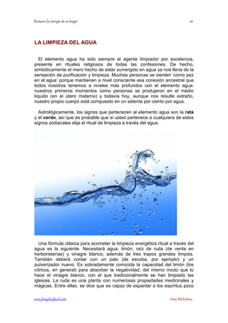LA LIMPIEZA DEL AGUA 
El elemento agua ha sido siempre el agente limpiador por excelencia, 
presente en rituales religiosos de todas las confesiones. De hecho, 
simbólicamente el mero hecho de estar sumergido en agua ya nos llena de la 
sensación de purificación y limpieza. Muchas personas se sienten ‘como pez 
en el agua’ porque mantienen a nivel consciente esa conexión ancestral que 
todos nosotros tenemos a niveles más profundos con el elemento agua: 
nuestros primeros momentos como personas se produjeron en el medio 
líquido (en el útero materno) y todavía hoy, aunque nos resulte extraño, 
nuestro propio cuerpo está compuesto en un setenta por ciento por agua. 
Astrológicamente, los signos que pertenecen al elemento agua son la rata 
y el cerdo, así que es probable que si usted pertenece a cualquiera de estos 
signos zodiacales elija el ritual de limpieza a través del agua. 
Una fórmula clásica para acometer la limpieza energética ritual a través del 
agua es la siguiente. Necesitará agua, limón, raíz de ruda (de venta en 
herboristerías) y vinagre blanco, además de tres trapos grandes limpios. 
También deberá contar con un palo (de escoba, por ejemplo) y un 
pulverizador nuevo. Es sobradamente conocida la capacidad del limón (los 
cítricos, en general) para absorber la negatividad, del mismo modo que lo 
hace el vinagre blanco, con el que tradicionalmente se han limpiado las 
iglesias. La ruda es una planta con numerosas propiedades medicinales y 
mágicas. Entre ellas, se dice que es capaz de espantar a los espíritus poco 
	
 