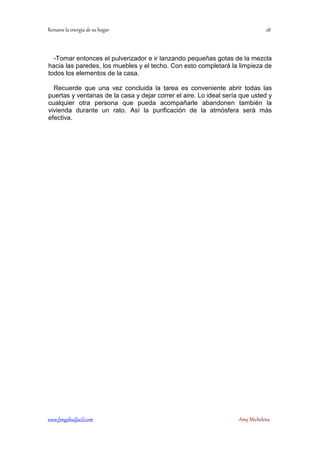 -Tomar entonces el pulverizador e ir lanzando pequeñas gotas de la mezcla 
hacia las paredes, los muebles y el techo. Con esto completará la limpieza de 
todos los elementos de la casa. 
Recuerde que una vez concluida la tarea es conveniente abrir todas las 
puertas y ventanas de la casa y dejar correr el aire. Lo ideal sería que usted y 
cualquier otra persona que pueda acompañarle abandonen también la 
vivienda durante un rato. Así la purificación de la atmósfera será más 
efectiva. 
	
 