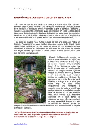 ENERGÍAS QUE CONVIVEN CON USTED EN SU CASA 
Su casa es mucho más de lo que parece a simple vista. De ordinario, 
solemos dirigir nuestra mirada a una casa para valorar si es luminosa, si está 
bien decorada o si resulta amplia y cómoda o, por el contrario, estrecha y 
lúgubre. Los ojos más entrenados quizá se detengan en otros detalles, como 
la armonía de la distribución, la altura de los techos, la cantidad de enchufes, 
la calidad de la carpintería... todos ellos elementos propios de la arquitectura 
o del interiorismo que, a la postre, tienen una importancia sólo relativa. 
Su casa es mucho más. Antes incluso de ser una casa, allí había un 
terreno. Probablemente hace muchos años que ocurrió esto. Quizá nadie 
pueda darle ya noticias de qué había allí antes de que los constructores 
levantaran el edificio. Si su vivienda se encuentra en una ciudad es posible 
que hayan pasado siglos desde la última vez que el solar estuvo vacío. Pero 
aun así tiene su importancia. 
Cuando hablamos de energía, es 
importante la historia de un lugar, las 
vivencias que allí hayan tenido lugar, 
los usos que nuestros antepasados le 
dieron. Si su vivienda se erige hoy 
donde antaño hubo un prado donde 
pastaron las ovejas durante siglos la 
energía acumulada será muy distinta 
si en ese mismo solar yacieron 
cientos de cadáveres, víctimas de 
una guerra sangrienta. También será 
diferente la energía si en el solar que 
ocupa hoy su casa hubo 
antiguamente una mezquita o 
cualquier lugar de culto, y tendrá sus 
propias energías acumuladas si en la 
zona se estableció, tal vez milenios 
atrás, una cultura que realizaba 
sacrificios en el lugar donde se 
encuentra su casa. ¿Qué pensaría si 
por una casualidad descubriera que 
su edificio se levanta sobre un 
antiguo y olvidado cementerio? Probablemente esta información no le dejaría 
demasiado tranquilo. 
Si tuviéramos que cocinar una sopa con las distintas energías que se 
cuecen en su casa, el primer ingrediente sería éste: la energía 
acumulada en el solar a lo largo de los siglos. 
	
 