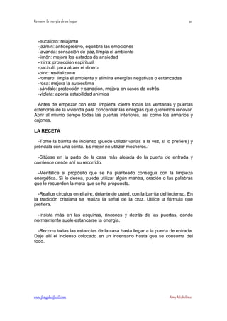 -eucalipto: relajante 
-jazmín: antidepresivo, equilibra las emociones 
-lavanda: sensación de paz, limpia el ambiente 
-limón: mejora los estados de ansiedad 
-mirra: protección espiritual 
-pachulí: para atraer el dinero 
-pino: revitalizante 
-romero: limpia el ambiente y elimina energías negativas o estancadas 
-rosa: mejora la autoestima 
-sándalo: protección y sanación, mejora en casos de estrés 
-violeta: aporta estabilidad anímica 
Antes de empezar con esta limpieza, cierre todas las ventanas y puertas 
exteriores de la vivienda para concentrar las energías que queremos renovar. 
Abrir al mismo tiempo todas las puertas interiores, así como los armarios y 
cajones. 
LA RECETA 
-Tome la barrita de incienso (puede utilizar varias a la vez, si lo prefiere) y 
préndala con una cerilla. Es mejor no utilizar mecheros.´ 
-Sitúese en la parte de la casa más alejada de la puerta de entrada y 
comience desde ahí su recorrido. 
-Mentalice el propósito que se ha planteado conseguir con la limpieza 
energética. Si lo desea, puede utilizar algún mantra, oración o las palabras 
que le recuerden la meta que se ha propuesto. 
-Realice círculos en el aire, delante de usted, con la barrita del incienso. En 
la tradición cristiana se realiza la señal de la cruz. Utilice la fórmula que 
prefiera. 
-Insista más en las esquinas, rincones y detrás de las puertas, donde 
normalmente suele estancarse la energía. 
-Recorra todas las estancias de la casa hasta llegar a la puerta de entrada. 
Deje allí el incienso colocado en un incensario hasta que se consuma del 
todo. 
	
 