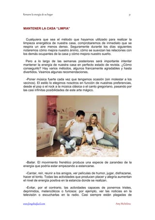 ! 
MANTENER LA CASA “LIMPIA” 
Cualquiera que sea el método que hayamos utilizado para realizar la 
limpieza energética de nuestra casa, comprobaremos de inmediato que se 
respira un aire menos denso. Seguramente durante los días siguientes 
notaremos cómo mejora nuestro ánimo, cómo se suavizan las relaciones con 
los demás ocupantes de la casa y cómo mejora nuestro sueño. 
Pero a lo largo de las semanas posteriores será importante intentar 
mantener la energía de nuestra casa en perfecto estado de revista. ¿Cómo 
conseguirlo? Hay varios métodos, algunos francamente agradables y hasta 
divertidos. Veamos algunas recomendaciones. 
-Poner música fuerte cada vez que tengamos ocasión (sin molestar a los 
vecinos). El estilo lo elegimos nosotros en función de nuestras preferencias, 
desde el pop o el rock a la música clásica o el canto gregoriano, pasando por 
las casi infinitas posibilidades de este arte mágico. 
-Bailar. El movimiento frenético produce una especie de zarandeo de la 
energía que podría estar empezando a estancarse. 
-Cantar, reír, reunir a los amigos, ver películas de humor, jugar, disfrazarse, 
hacer el tonto. Todas las actividades que producen placer y alegría aumentan 
el nivel de energía positiva en la estancia donde se realizan. 
-Evitar, por el contrario, las actividades capaces de ponernos tristes, 
deprimidos, melancólicos o furiosos: por ejemplo, ver las noticias en la 
televisión o escucharlas en la radio. Casi siempre están plagadas de 
	
 