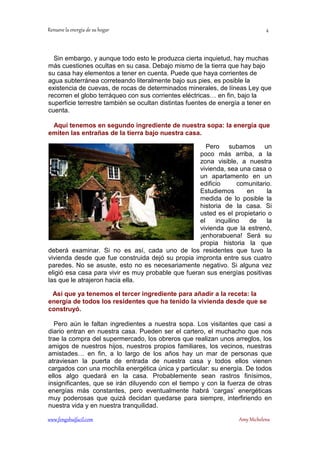Sin embargo, y aunque todo esto le produzca cierta inquietud, hay muchas 
más cuestiones ocultas en su casa. Debajo mismo de la tierra que hay bajo 
su casa hay elementos a tener en cuenta. Puede que haya corrientes de 
agua subterránea correteando literalmente bajo sus pies, es posible la 
existencia de cuevas, de rocas de determinados minerales, de líneas Ley que 
recorren el globo terráqueo con sus corrientes eléctricas… en fin, bajo la 
superficie terrestre también se ocultan distintas fuentes de energía a tener en 
cuenta. 
Aquí tenemos en segundo ingrediente de nuestra sopa: la energía que 
emiten las entrañas de la tierra bajo nuestra casa. 
Pero subamos un 
poco más arriba, a la 
zona visible, a nuestra 
vivienda, sea una casa o 
un apartamento en un 
edificio comunitario. 
Estudiemos en la 
medida de lo posible la 
historia de la casa. Si 
usted es el propietario o 
el inquilino de la 
vivienda que la estrenó, 
¡enhorabuena! Será su 
propia historia la que 
deberá examinar. Si no es así, cada uno de los residentes que tuvo la 
vivienda desde que fue construida dejó su propia impronta entre sus cuatro 
paredes. No se asuste, esto no es necesariamente negativo. Si alguna vez 
eligió esa casa para vivir es muy probable que fueran sus energías positivas 
las que le atrajeron hacia ella. 
Así que ya tenemos el tercer ingrediente para añadir a la receta: la 
energía de todos los residentes que ha tenido la vivienda desde que se 
construyó. 
Pero aún le faltan ingredientes a nuestra sopa. Los visitantes que casi a 
diario entran en nuestra casa. Pueden ser el cartero, el muchacho que nos 
trae la compra del supermercado, los obreros que realizan unos arreglos, los 
amigos de nuestros hijos, nuestros propios familiares, los vecinos, nuestras 
amistades… en fin, a lo largo de los años hay un mar de personas que 
atraviesan la puerta de entrada de nuestra casa y todos ellos vienen 
cargados con una mochila energética única y particular: su energía. De todos 
ellos algo quedará en la casa. Probablemente sean rastros finísimos, 
insignificantes, que se irán diluyendo con el tiempo y con la fuerza de otras 
energías más constantes, pero eventualmente habrá ‘cargas’ energéticas 
muy poderosas que quizá decidan quedarse para siempre, interfiriendo en 
nuestra vida y en nuestra tranquilidad. 
	
 