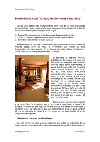 EXAMINEMOS NUESTRO HOGAR CON ‘OJOS FENG SHUI’ 
Denise Linn, reconocida mundialmente como una de las más avanzadas 
terapeutas del hogar, recomienda tener en cuenta tres cuestiones antes de 
empezar con la limpieza energética del hogar: 
1.- Todo está compuesto de energía que cambia constantemente 
2.- Usted no existe independientemente del mundo que le rodea 
3.- Todo tiene conciencia, incluso su casa 
Así que armados con este conocimiento, empezaremos a darnos cuenta de 
muchas cosas. Antes de nada, le recomiendo que recorra su casa 
lentamente, con ojos atentos, en un intento por diagnosticar problemas y, 
quizá, detectar las energías que en ella conviven. 
Si recuerda el capítulo anterior, 
hablábamos de cocinar una sopa con 
las distintas energías que habitan 
nuestro hogar como ingredientes. A 
priori, puede parecerle una metáfora 
más o menos acertada, pero no lo 
es. La sopa existe, evoluciona 
constantemente, vibra y le acoge a 
usted y a su familia (a todos los 
miembros de la unidad familiar que 
conviven en la misma casa). Es 
decir, usted y su familia viven 
literalmente inmersos en esa sopa 
energética, forman parte de ella, la 
respiran cada día durante muchas 
horas y así ha sido durante años y 
así seguirá siendo por espacio de 
muchos años más. 
Tenga en cuenta esa circunstancia 
y se apercibirá de inmediato de la importancia que tiene el control, el 
cuidado, el mimo de esa sopa en la que usted y sus seres más queridos y 
cercanos viven. Es su hogar, al que usted alimenta día a día, sí, pero también 
el que le alimenta a usted y a los suyos en un interminable ciclo de 
intercambio energético. 
Detectar los rincones problemáticos 
De esta forma, un lento y atento recorrido por todas las estancias de su 
hogar, prestando especial atención a los rincones, los pasillos, la iluminación, 
	
 