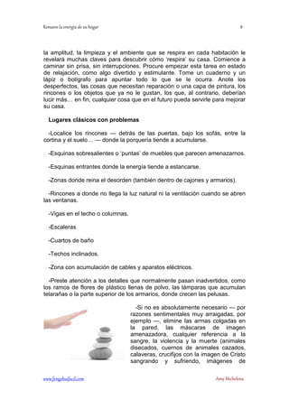 la amplitud, la limpieza y el ambiente que se respira en cada habitación le 
revelará muchas claves para descubrir cómo ‘respira’ su casa. Comience a 
caminar sin prisa, sin interrupciones. Procure empezar esta tarea en estado 
de relajación, como algo divertido y estimulante. Tome un cuaderno y un 
lápiz o bolígrafo para apuntar todo lo que se le ocurra. Anote los 
desperfectos, las cosas que necesitan reparación o una capa de pintura, los 
rincones o los objetos que ya no le gustan, los que, al contrario, deberían 
lucir más… en fin, cualquier cosa que en el futuro pueda servirle para mejorar 
su casa. 
Lugares clásicos con problemas 
-Localice los rincones — detrás de las puertas, bajo los sofás, entre la 
cortina y el suelo… — donde la porquería tiende a acumularse. 
-Esquinas sobresalientes o ‘puntas’ de muebles que parecen amenazarnos. 
-Esquinas entrantes donde la energía tiende a estancarse. 
-Zonas donde reina el desorden (también dentro de cajones y armarios). 
-Rincones a donde no llega la luz natural ni la ventilación cuando se abren 
las ventanas. 
-Vigas en el techo o columnas. 
-Escaleras 
-Cuartos de baño 
-Techos inclinados. 
-Zona con acumulación de cables y aparatos eléctricos. 
-Preste atención a los detalles que normalmente pasan inadvertidos, como 
los ramos de flores de plástico llenas de polvo, las lámparas que acumulan 
telarañas o la parte superior de los armarios, donde crecen las pelusas. 
-Si no es absolutamente necesario — por 
razones sentimentales muy arraigadas, por 
ejemplo —, elimine las armas colgadas en 
la pared, las máscaras de imagen 
amenazadora, cualquier referencia a la 
sangre, la violencia y la muerte (animales 
disecados, cuernos de animales cazados, 
calaveras, crucifijos con la imagen de Cristo 
sangrando y sufriendo, imágenes de 
	
 