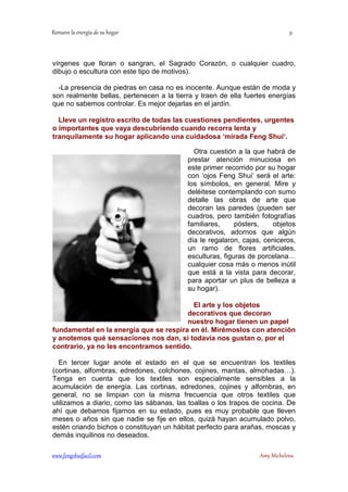 vírgenes que lloran o sangran, el Sagrado Corazón, o cualquier cuadro, 
dibujo o escultura con este tipo de motivos). 
-La presencia de piedras en casa no es inocente. Aunque están de moda y 
son realmente bellas, pertenecen a la tierra y traen de ella fuertes energías 
que no sabemos controlar. Es mejor dejarlas en el jardín. 
Lleve un registro escrito de todas las cuestiones pendientes, urgentes 
o importantes que vaya descubriendo cuando recorra lenta y 
tranquilamente su hogar aplicando una cuidadosa ‘mirada Feng Shui‘. 
Otra cuestión a la que habrá de 
prestar atención minuciosa en 
este primer recorrido por su hogar 
con ‘ojos Feng Shui’ será el arte: 
los símbolos, en general. Mire y 
deléitese contemplando con sumo 
detalle las obras de arte que 
decoran las paredes (pueden ser 
cuadros, pero también fotografías 
familiares, pósters, objetos 
decorativos, adornos que algún 
día le regalaron, cajas, ceniceros, 
un ramo de flores artificiales, 
esculturas, figuras de porcelana… 
cualquier cosa más o menos inútil 
que está a la vista para decorar, 
para aportar un plus de belleza a 
su hogar). 
El arte y los objetos 
decorativos que decoran 
nuestro hogar tienen un papel 
fundamental en la energía que se respira en él. Mirémoslos con atención 
y anotemos qué sensaciones nos dan, si todavía nos gustan o, por el 
contrario, ya no les encontramos sentido. 
En tercer lugar anote el estado en el que se encuentran los textiles 
(cortinas, alfombras, edredones, colchones, cojines, mantas, almohadas…). 
Tenga en cuenta que los textiles son especialmente sensibles a la 
acumulación de energía. Las cortinas, edredones, cojines y alfombras, en 
general, no se limpian con la misma frecuencia que otros textiles que 
utilizamos a diario, como las sábanas, las toallas o los trapos de cocina. De 
ahí que debamos fijarnos en su estado, pues es muy probable que lleven 
meses o años sin que nadie se fije en ellos, quizá hayan acumulado polvo, 
estén criando bichos o constituyan un hábitat perfecto para arañas, moscas y 
demás inquilinos no deseados. 
	
 