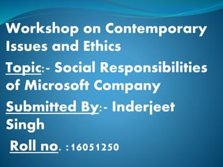Workshop on Contemporary
Issues and Ethics
Topic:- Social Responsibilities
of Microsoft Company
Submitted By:- Inderjeet
Singh
Roll no. :16051250
 