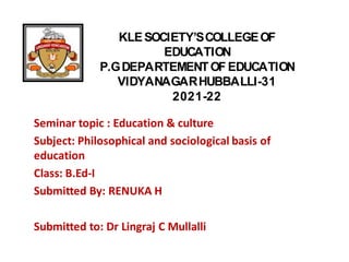 KLESOCIETY’SCOLLEGEOF
EDUCATION
P.GDEPARTEMENTOF EDUCATION
VIDYANAGARHUBBALLI-31
2021-22
Seminar topic : Education & culture
Subject: Philosophical and sociological basis of
education
Class: B.Ed-I
Submitted By: RENUKA H
Submitted to: Dr Lingraj C Mullalli
 