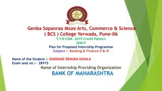 Genba Sopanrao Moze Arts, Commerce & Science
( BCS ) College Yerwada, Pune-06
T.Y.B.COM. 2019 Credit Pattern
SEM-V
Plan for Proposed Internship Programme
Subject :- Banking & Finance II & III
Name of the Student :- GHODAKE RENUKA SHIVAJI
Exam seat no :- 28915
Name of Internship Providing Organization
BANK OF MAHARASHTRA
 