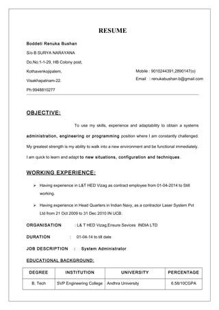 RESUME
Boddeti Renuka Bushan
S/o B SURYA NARAYANA
Do.No:1-1-29, HB Colony post,
Kothavenkojipalem,
Visakhapatnam-22.
Ph:9948810277
OBJECTIVE:
To use my skills, experience and adaptability to obtain a systems
administration, engineering or programming position where I am constantly challenged.
My greatest strength is my ability to walk into a new environment and be functional immediately.
I am quick to learn and adapt to new situations, configuration and techniques .
WORKING EXPERIENCE:
 Having experience in L&T HED Vizag as contract employee from 01-04-2014 to Still
working.
 Having experience in Head Quarters in Indian Navy, as a contractor Laser System Pvt
Ltd from 21 Oct 2009 to 31 Dec 2010 IN UCB.
ORGANISATION : L& T HED Vizag,Ensure Sevices INDIA LTD
DURATION : 01-04-14 to till date
JOB DESCRIPTION : System Administrator
EDUCATIONAL BACKGROUND:
DEGREE INSTITUTION UNIVERSITY PERCENTAGE
B. Tech SVP Engineering College Andhra University 6.58/10CGPA
Mobile : 9010244391,2890147(o)
Email : renukabushan.b@gmail.com
 