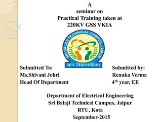 A
seminar on
Practical Training taken at
220KV GSS VKIA
Submitted To: Submitted by:
Ms.Shivani Johri Renuka Verma
Head Of Department 4th year, EE
Department of Electrical Engineering
Sri Balaji Technical Campus, Jaipur
RTU, Kota
September-2015
 