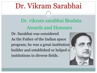 Dr. Vikram Sarabhai
Dr. vikram sarabhai Biodata
Awards and Honours
Dr. Sarabhai was considered
As the Father of the Indian space
program; he was a great institution
builder and established or helped of
institutions in diverse fields.
 