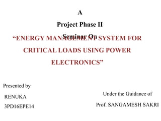 A
Project Phase II
Seminar On
Under the Guidance of
Prof. SANGAMESH SAKRI
“ENERGY MANAGEMENT SYSTEM FOR
CRITICAL LOADS USING POWER
ELECTRONICS”
RENUKA
3PD16EPE14
Presented by
 