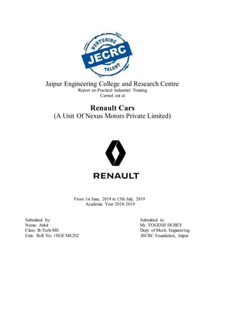 Jaipur Engineering College and Research Centre
Report on Practical Industrial Training
Carried out at
Renault Cars
(A Unit Of Nexus Motors Private Limited)
From 1st June, 2019 to 15th July, 2019
Academic Year 2018-2019
Submitted by: Submitted to:
Name: Ankit Mr. YOGESH DUBEY
Class: B-Tech-ME Dept. of Mech. Engineering
Univ. Roll No: 18EJCME202 JECRC Foundation, Jaipur
 