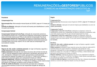 REMUNERAÇÕESdeGESTORESPÚBLICOSCONSELHO de ADMINISTRAÇÃO EXECUTIVO da TAPVogaisCompensação FixaRemuneração fixa: Remuneração mensal ilíquida de 20.000 €, paga em 14 meses por ano.Subsídio de Refeição: Aplicação do Acordo de Empresa para trabalhadores no activo do quadro permanente.Compensação VariávelCompensação Variável de Curto-Prazo: atribuição de componente variável da remuneração de acordo com o cumprimento de objectivos mensuráveis anualmente, tendo como limite máximo anual 75% do valor total da Compensação Fixa Anual.Compensação Variável de Longo-Prazo: atribuição de componente variável da remuneração de acordo com o cumprimento de objectivos mensuráveis plurianuais (mandato) tendo como limite máximo 75% do valor total da Compensação Fixa acumulada do mandato.BenefíciosSeguros de vida, saúde e acidentes pessoais: em vigor na Empresa, seguindo o modelo aplicável a todos os trabalhadores.Política automóvel: atribuição de uma viatura de serviço até ao limite de renda de 865 €, incluíndo despesas de seguro automóvel e manutenção, pelo período de 3 anos, abrangendo a utilização de via verde, parqueamento e combustível (em cumprimento do disposto nos artigos 32º e 33º do DL nº 71/2007 de 27 de Março, o limite máximo anual para gastos com combustível foi fixado em 4.000 €).Despesas telefónicas: utilização de telemóvel de serviço (em cumprimento do disposto nos artigos 32º e 33º do DL nº 71/2007 de 27 de Março, o limite máximo anual para gastos com utilização de telefone móvel foi fixado em 9.000 €).Cartão de crédito da Empresa: exclusivamente para fazer face a despesas documentadas inerentes ao exercício das respectivas funções ao serviço da Empresa.PresidenteCompensação FixaRemuneração fixa: Remuneração mensal ilíquida de 30.000 €, paga em 14 meses por ano.Subsídio de Refeição: Aplicação do Acordo de Empresa para trabalhadores no activo do quadro permanente.Compensação VariávelCompensação Variável de Curto-Prazo: atribuição de componente variável da remuneração de acordo com o cumprimento de objectivos mensuráveis anualmente, tendo como limite máximo anual 75% do valor total da Compensação Fixa Anual.Compensação Variável de Longo-Prazo: atribuição de componente variável da remuneração de acordo com o cumprimento de objectivos mensuráveis plurianuais (mandato) tendo como limite máximo 75% do valor total da Compensação Fixa acumulada do mandato.BenefíciosSeguros de vida, saúde e acidentes pessoais: em vigor na Empresa, seguindo o modelo aplicável a todos os trabalhadores.Política automóvel: atribuição de uma viatura de serviço até ao limite de renda de 1.260 €, incluíndo despesas de seguro automóvel e manutenção, pelo período de 3 anos, abrangendo a utilização de via verde, parqueamento e combustível (em cumprimento do disposto nos artigos 32º e 33º do DL nº 71/2007 de 27 de Março, o limite máximo anual para gastos com combustível foi fixado em 4.000 €).Despesas telefónicas: utilização de telemóvel de serviço (em cumprimento do disposto nos artigos 32º e 33º do DL nº 71/2007 de 27 de Março, o limite máximo anual para gastos com utilização de telefone móvel foi fixado em 9.000 €).Cartão de crédito da Empresa: exclusivamente para fazer face a despesas documentadas inerentes ao exercício das respectivas funções ao serviço da Empresa.