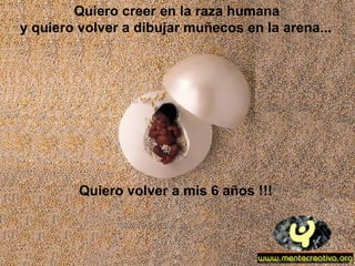Quiero creer en la raza humana
y quiero volver a dibujar muñecos en la arena...




         Quiero volver a mis 6 años !!!
 
