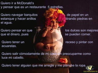 Quiero ir a McDonald’s
y pensar que es un restaurante 5 estrellas.

Quiero navegar barquitos                       de papel en un
estanque y hacer anillos                      tirando piedras en
el agua.

Quiero pensar en que                          los dulces son mejores
que el dinero, pues                           se pueden comer.

Quiero tener un                               receso y pintar con
acuarelas.

Quiero salir cómodamente de mi casa sin preocuparme como
luce mi cabello.

Quiero tener alguien que me arregle y me planche la ropa.
 