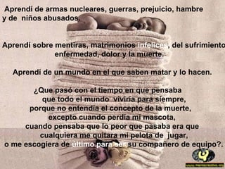 Aprendí de armas nucleares, guerras, prejuicio, hambre
y de niños abusados.


Aprendí sobre mentiras, matrimonios infelices, del sufrimiento
              enfermedad, dolor y la muerte.

  Aprendí de un mundo en el que saben matar y lo hacen.

       ¿Que pasó con el tiempo en que pensaba
          que todo el mundo viviría para siempre,
      porque no entendía el concepto de la muerte,
           excepto cuando perdía mi mascota,
     cuando pensaba que lo peor que pasaba era que
         cualquiera me quitara mi pelota de jugar,
o me escogiera de último para ser su compañero de equipo?.
 